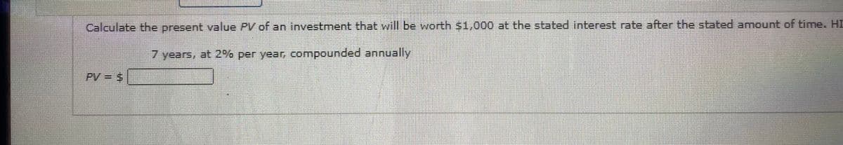 Calculate the present value PV of an investment that will be worth $1,000 at the stated interest rate after the stated amount of time. HI
7 years, at 2% per year, compounded annually
PV = 5
