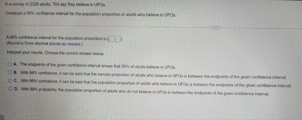 In a survey of 2326 adults, 704 say they believe in UFOs.
Construct a 99% confidence interval for the population proportion of adults who believe in UFOS.
A 99% confidence interval for the population proportion is
(Round to three decimal places as needed.)
Interpret your results. Choose the correct answer below.
OA. The endpoints of the given confidence interval shows that 99% of adults believe in UFOS.
OB. With 99% confidence, it can be said that the sample proportion of adults who believe in UFOS is between the endpoints of the given confidence interval.
OC With 99% confidence, it can be said that the population proportion of adults who believe in UFOs is between the endpoints of the given confidence interval.
OD. With 99% probability, the population proportion of adults who do not believe in UFOs is between the endpoints of the given confidence interval.