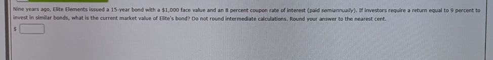 Nine years ago, Elite Elements issued a 15-year bond with a $1,000 face value and an 8 percent coupon rate of interest (paid semiannually). If investors require a return equal to 9 percent to
invest in similar bonds, what is the current market value of Elite's bond? Do not round intermediate calculations. Round your answer to the nearest cent.
$