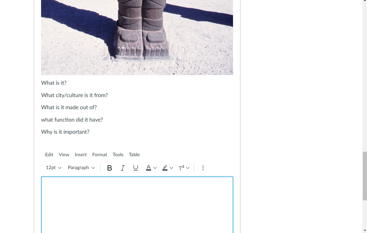 What is it?
What city/culture is it from?
What is it made out of?
what function did it have?
Why is it important?
Edit
View Insert
Format
Tools
Table
|B I U
12pt v
Paragraph v
A v
...
