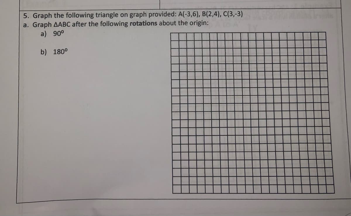 5. Graph the following triangle on graph provided: A(-3,6), B(2,4), C(3,-3)
a. Graph AABC after the following rotations about the origin:
a) 90°
b) 180°
