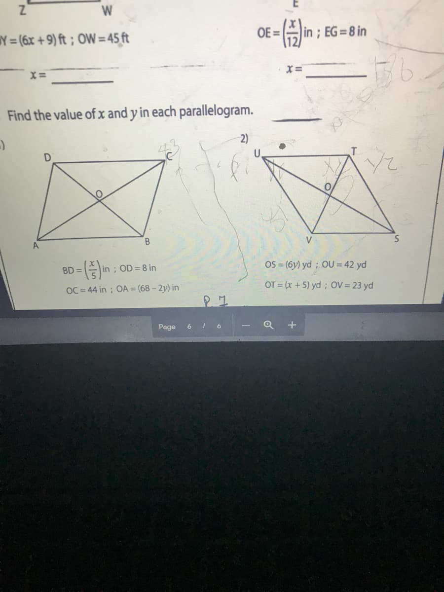 W
Y = (6x + 9) ft ; OW= 45 ft
OE =
in ; EG=8 in
X =
X=
Find the value of x and y in each parallelogram.
2)
U.
T.
V
BD =
in ; OD=8 in
OS = (6y) yd ; OU = 42 yd
OC = 44 in ; OA = (68 - 2y) in
OT = (x +5) yd; OV = 23 yd
Page
6
