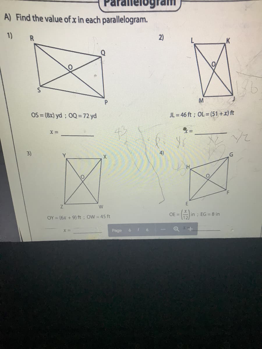 A) Find the value of x in each parallelogram.
1)
2)
M
OS = (8x) yd ; 0Q = 72 yd
JL = 46 ft ; OL=(51 +x) ft
X =
3)
4)
W
OE =
in ; EG = 8 in
OY = (6x + 9) ft; OW= 45 ft
Page
6 I 6
