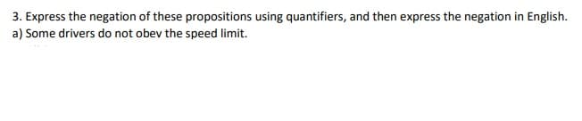 3. Express the negation of these propositions using quantifiers, and then express the negation in English.
a) Some drivers do not obev the speed limit.
