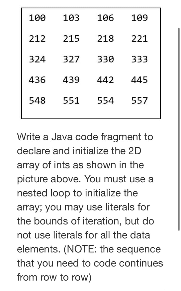 100
103
106
109
212 215
218
221
324 327
330
333
436
439
442 445
548
551 554
557
Write a Java code fragment to
declare and initialize the 2D
array of ints as shown in the
picture above. You must use a
nested loop to initialize the
array; you may use literals for
the bounds of iteration, but do
not use literals for all the data
elements. (NOTE: the sequence
that you need to code continues
from row to row)