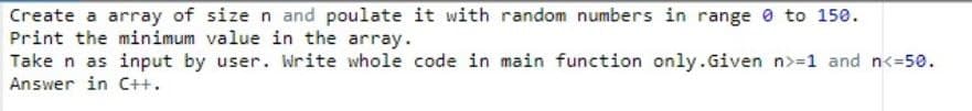 Create a array of size n and poulate it with random numbers in range 0 to 150.
Print the minimum value in the array.
Take n as input by user. Write whole code in main function only.Given n>=1 and n<=50.
Answer in C++.
