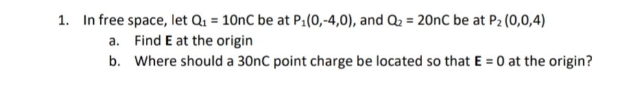 1. In free space, let Q1 = 10nC be at P1(0,-4,0), and Q2 = 20nC be at P2 (0,0,4)
%3D
a. Find E at the origin
b. Where should a 30nC point charge be located so that E = 0 at the origin?
