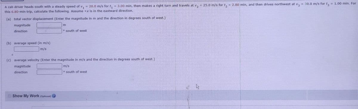 = 25.0 m/s for t, = 2.80 min, and then drives northwest at v,
= 30.0 m/s for t,
= 1.00 min. For
A cab driver heads south with a steady speed of v, = 20.0 m/s for t, = 3.00 min, then makes a right turn and travels at v,
this 6.80-min trip, calculate the following. Assume +x is in the eastward direction.
(a) total vector displacement (Enter the magnitude in m and the direction in degrees south of west.)
magnitude
m
direction
o south of west
(b) average speed (in m/s)
m/s
(c) average velocity (Enter the magnitude in m/s and the direction in degrees south of west.)
magnitude
m/s
direction
o south of west
E Show My Work (Optional)
