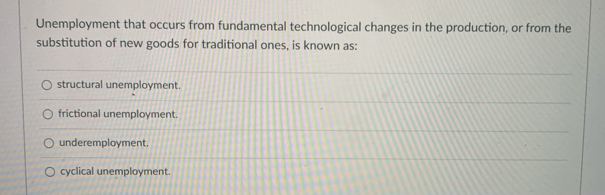 Unemployment that occurs from fundamental technological changes in the production, or from the
substitution of new goods for traditional ones, is known as:
structural unemployment.
O frictional unemployment.
O underemployment.
O cyclical unemployment.
