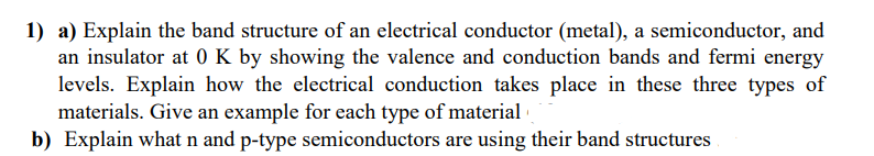 1) a) Explain the band structure of an electrical conductor (metal), a semiconductor, and
an insulator at 0 K by showing the valence and conduction bands and fermi energy
levels. Explain how the electrical conduction takes place in these three types of
materials. Give an example for each type of material
b) Explain what n and p-type semiconductors are using their band structures
