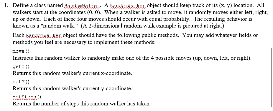 1. Define a class named Randomwalker. A Randomwalker object should keep track of its (x, y) location. All
walkers start at the coordinates (0, 0). When a walker is asked to move, it randomly moves either left, right,
up or down. Each of these four moves should occur with equal probability. The resulting behavior is
known as a "random walk." (A 2-dimensional random walk example is pictured at right.)
Each Randomwal ker object should have the following public methods. You may add whatever fields or
methods you feel are necessary to implement these methods:
move ()
Instructs this random walker to randomly make one of the 4 possible moves (up, down, left, or right).
getX ()
Returns this random walker's current x-coordinate.
getY ()
Returns this random walker's current y-coordinate.
getsters ()
Returns the number of steps this random walker has taken.
