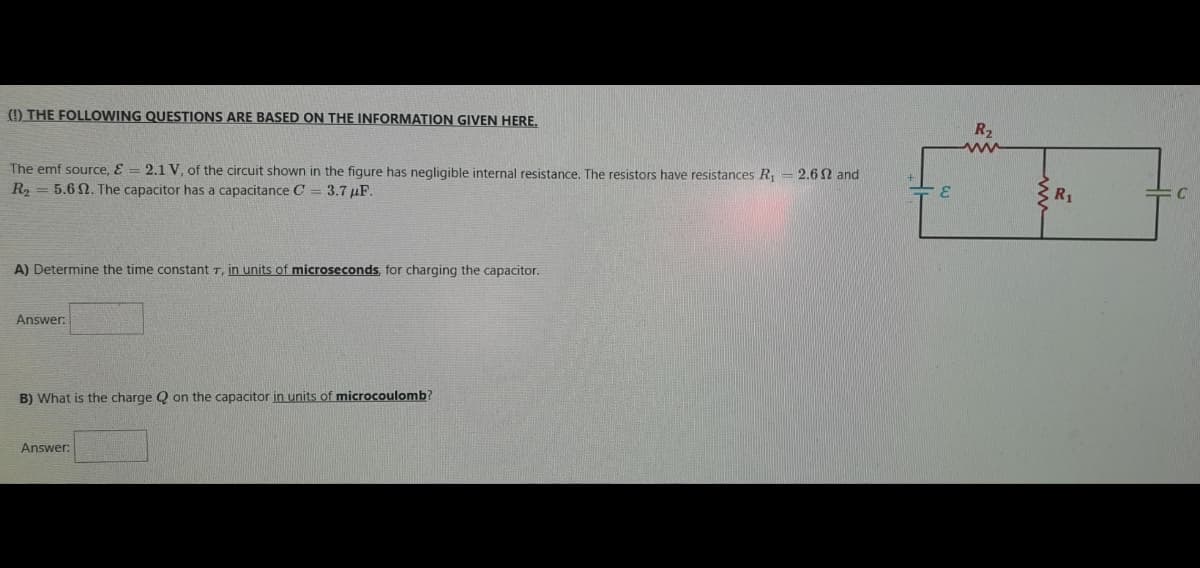 (!) THE FOLLOWING QUESTIONS ARE BASED ON THE INFORMATION GIVEN HERE,
R2
ww
The emf source, E = 2.1 V, of the circuit shown in the figure has negligible internal resistance. The resistors have resistances R, = 2.6 N and
R2 = 5.6 2. The capacitor has a capacitance C = 3.7 µF.
R1
A) Determine the time constant T, in units of microseconds, for charging the capacitor.
Answer:
B) What is the charge Q on the capacitor in units of microcoulomb?
Answer:
