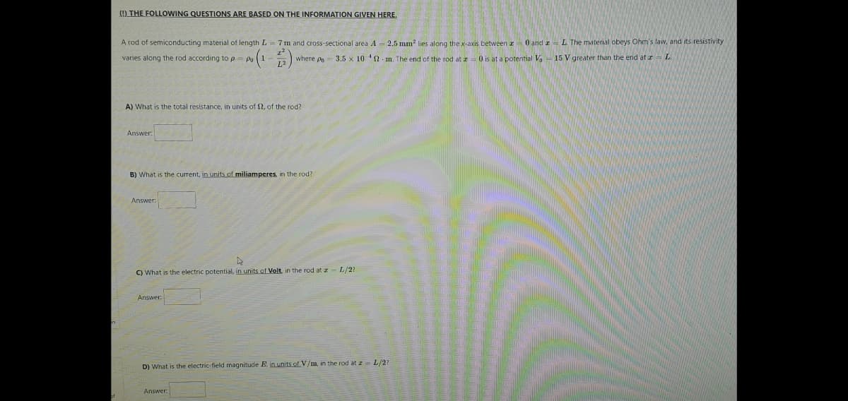 (9 THE FOLLOWING QUESTIONS ARE BASED ON THE INFORMATION GIVEN HERE,
A rod of semiconducting material of length L = 7 m and cross-sectional area A
2.5 mm? lies along the x-axis between z 0 and a = L The material obeys Ohm's law, and its resistivity
varies along the rod according to p=
where po 3.5 x 10 2 m. The end of the rod at a=0 is at a potential V- 15 V greater than the end at rL.
A) What is the total resistance, in units of 1, of the rod?
Answer.
B) What is the current, in units of miliamperes, in the rod?
Answer:
C) What is the electric potential, in units of Volt, in the rod at I- L/2?
Answer:
D) What is the electric-field magnitude E, in units of V/m, in the rod at z = L/27
Answer
