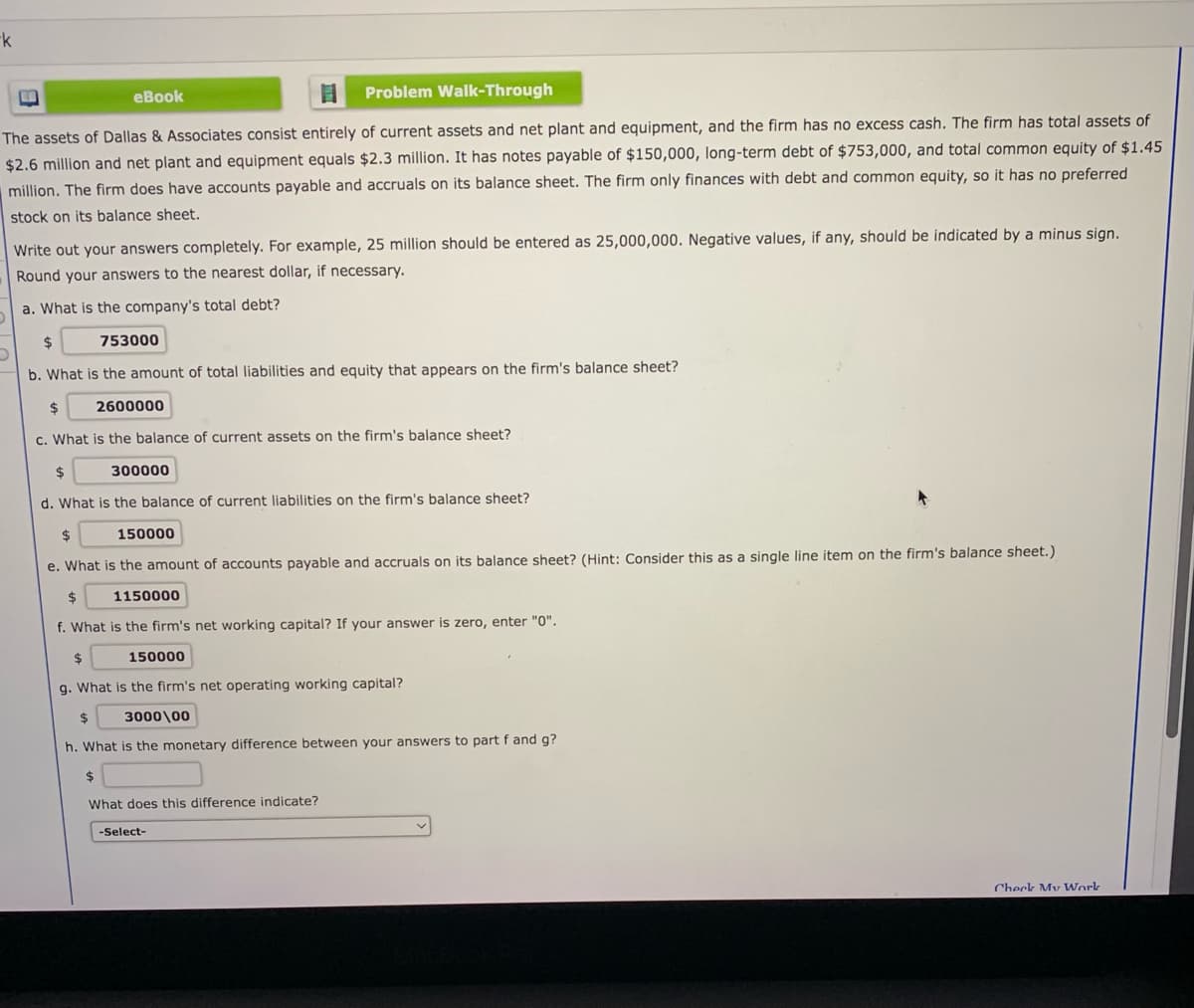 -k
еBook
Problem Walk-Through
The assets of Dallas & Associates consist entirely of current assets and net plant and equipment, and the firm has no excess cash. The firm has total assets of
$2.6 million and net plant and equipment equals $2.3 million. It has notes payable of $150,000, long-term debt of $753,000, and total common equity of $1.45
million. The firm does have accounts payable and accruals on its balance sheet. The firm only finances with debt and common equity, so it has no preferred
stock on its balance sheet.
Write out your answers completely. For example, 25 million should be entered as 25,000,000. Negative values, if any, should be indicated by a minus sign.
Round your answers to the nearest dollar, if necessary.
a. What is the company's total debt?
$4
753000
b. What is the amount of total liabilities and equity that appears on the firm's balance sheet?
24
2600000
c. What is the balance of current assets on the firm's balance sheet?
$4
300000
d. What is the balance of current liabilities on the firm's balance sheet?
2$
150000
e. What is the amount of accounts payable and accruals on its balance sheet? (Hint: Consider this as a single line item on the firm's balance sheet.)
1150000
f. What is the firm's net working capital? If your answer is zero, enter "0".
%$4
150000
g. What is the firm's net operating working capital?
2$
3000\00
h. What is the monetary difference between your answers to part f and g?
2$
What does this difference indicate?
-Select-
Check My Work
