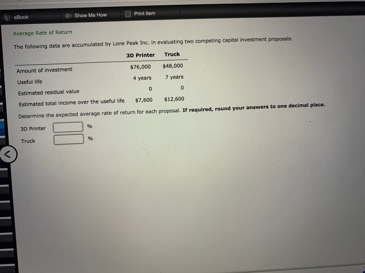 еВook
Show Me How
Print Item
Average Rate of Return
The following data are accumulated by Lone Peak Inc. in evaluating two competing capital investment proposals:
3D Printer
Truck
Amount of investment
$76,000
$48,000
Useful life
4 years
7 years
Estimated residual value
Estimated total income over the useful life
$7,600
$12,600
Determine the expected average rate of return for each proposal. If required, round your answers to one decimal place.
3D Printer
%
Truck
