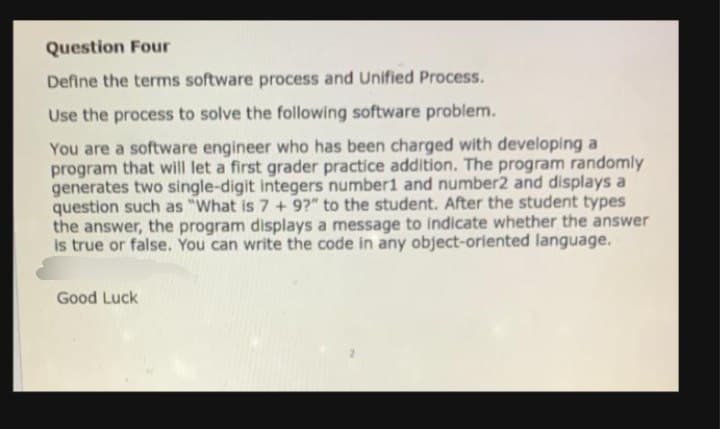 Question Four
Define the terms software process and Unified Process.
Use the process to solve the following software problem.
You are a software engineer who has been charged with developing a
program that will let a first grader practice addition. The program randomly
generates two single-digit integers number1 and number2 and displays a
question such as "What is 7 + 9?" to the student. After the student types
the answer, the program displays a message to indicate whether the answer
is true or false. You can write the code in any object-oriented language.
Good Luck