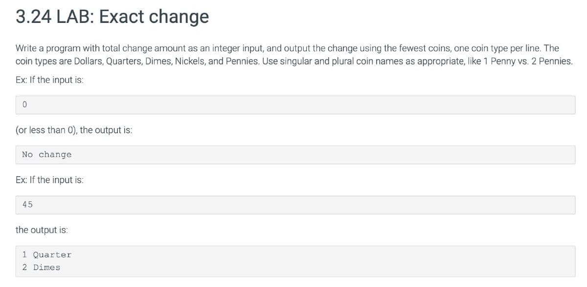 3.24 LAB: Exact change
Write a program with total change amount as an integer input, and output the change using the fewest coins, one coin type per line. The
coin types are Dollars, Quarters, Dimes, Nickels, and Pennies. Use singular and plural coin names as appropriate, like 1 Penny vs. 2 Pennies.
Ex: If the input is:
0
(or less than 0), the output is:
No change
Ex: If the input is:
45
the output is:
1 Quarter
2 Dimes