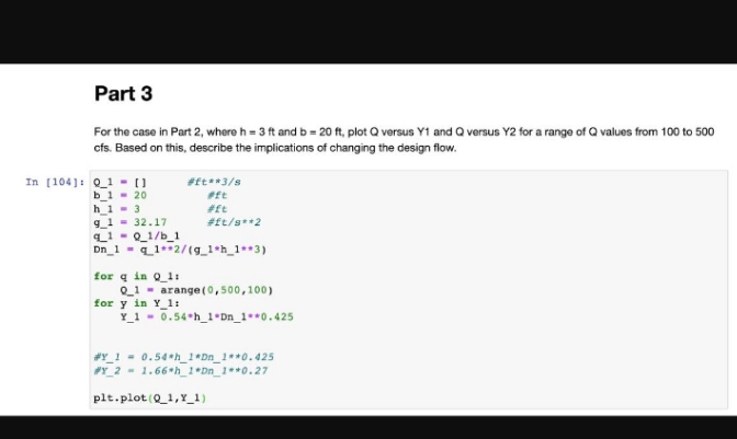 Part 3
For the case in Part 2, where h = 3 ft and b = 20 ft, plot Q versus Y1 and Q versus Y2 for a range of Q values from 100 to 500
cfs. Based on this, describe the implications of changing the design flow.
In [104]: Q1 = []
b_120
h_13
9_1= 32.17
#ft**3/s
#ft
#ft
#ft/s**2
q_1=0_1/b_1
Dn_1= q 1+ 2/(g_1sh_1**3)
for q in Q_1:
Q1
for y in Y_1:
Y_1
arange (0,500,100)
0.54 h 1 Dn_1**0.425
#Y_1= 0.54*h_1*Dn_1**0.425
#Y_2 1.66 h_1*Dn_1**0.27
plt.plot(Q_1,Y_1)