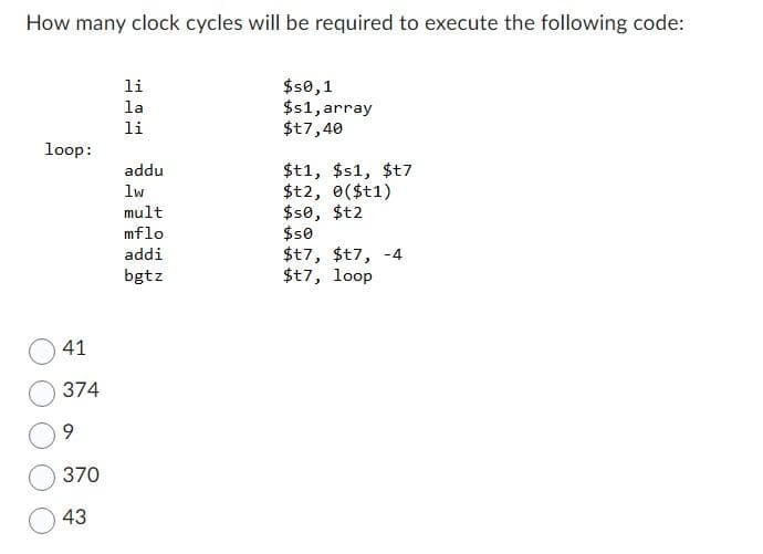 How many clock cycles will be required to execute the following code:
loop:
41
374
9
370
43
li
la
li
addu
lw
mult
mflo
addi
bgtz
$50,1
$s1, array
$t7,40
$t1, $s1, $t7
$12, 0($t1)
$50, $t2
$50
$t7, $t7, -4
$t7, loop