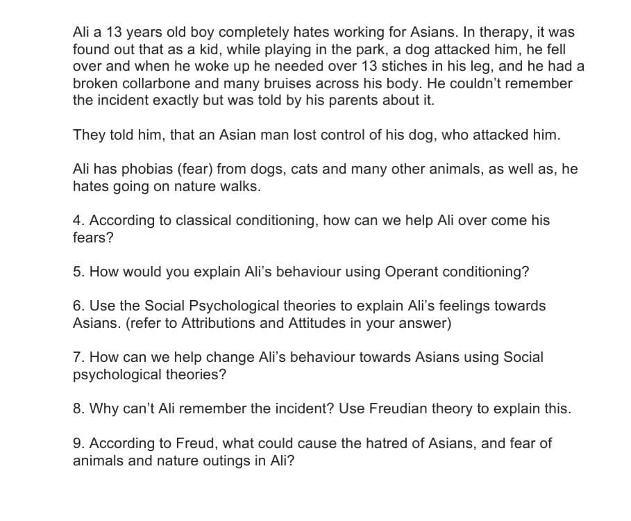 Ali a 13 years old boy completely hates working for Asians. In therapy, it was
found out that as a kid, while playing in the park, a dog attacked him, he fell
over and when he woke up he needed over 13 stiches in his leg, and he had a
broken collarbone and many bruises across his body. He couldn't remember
the incident exactly but was told by his parents about it.
They told him, that an Asian man lost control of his dog, who attacked him.
Ali has phobias (fear) from dogs, cats and many other animals, as well as, he
hates going on nature walks.
4. According to classical conditioning, how can we help Ali over come his
fears?
5. How would you explain Ali's behaviour using Operant conditioning?
6. Use the Social Psychological theories to explain Ali's feelings towards
Asians. (refer to Attributions and Attitudes in your answer)
7. How can we help change Ali's behaviour towards Asians using Social
psychological theories?
8. Why can't Ali remember the incident? Use Freudian theory to explain this.
9. According to Freud, what could cause the hatred of Asians, and fear of
animals and nature outings in Ali?