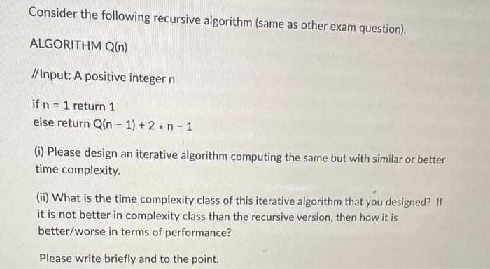 Consider the following recursive algorithm (same as other exam question).
ALGORITHM Q(n)
//Input: A positive integer n
if n = 1 return 1
else return Q(n-1)+2+n-1
(i) Please design an iterative algorithm computing the same but with similar or better
time complexity.
(ii) What is the time complexity class of this iterative algorithm that you designed? If
it is not better in complexity class than the recursive version, then how it is
better/worse in terms of performance?
Please write briefly and to the point.