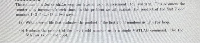 The counter ha for or while loop can have an explicit increment: for i-m:k:n. This advances the
counter by increment k each time. In this problem we will evaluate the product of the first 7 odd
numbers 1-3-5-13 in two ways:
(a) Write a script file that evaluates the product of the first 7 odd numbers using a for loop.
(b) Evaluate the product of the first 7 odd numbers using a single MATLAB command. Use the
MATLAB command prod.