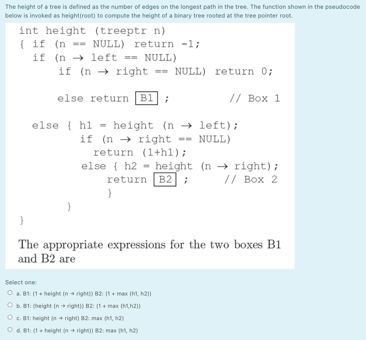 The height of a tree is defined as the number of edges on the longest path in the tree. The function shown in the pseudocode
below is invoked as height(root) to compute the height of a binary tree rooted at the tree pointer root.
int height (treeptr n)
{ if (n
NULL)
return -1;
3D%3D
if (n → left
NULL)
==
if (n → right
NULL) return 0;
=D3=
else return
B1
// Box 1
else { hl
height
if (n → right
return (1+h1);
(n → left);
NULL)
==
else { h2
height (n –→ right);
return
B2
// Box 2
}
}
}
The appropriate expressions for the two boxes B1
and B2 are
Select one:
O a. B1: (1 + height (n → right)) B2: (1 + max (h1, h2))
O b. B1: (height (n → right)) B2: (1 + max (h1, h2))
O c. B1: height (n → right) B2: max (h1, h2)
O d. B1: (1 + height (n → right)) B2: max (h1, h2)
