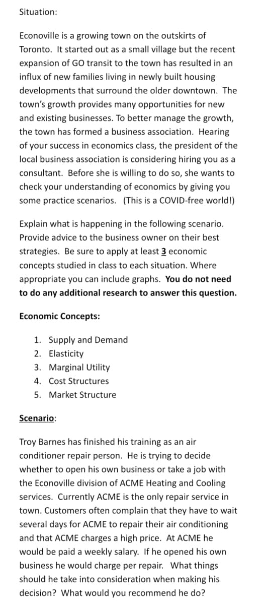 Situation:
Econoville is a growing town on the outskirts of
Toronto. It started out as a small village but the recent
expansion of GO transit to the town has resulted in an
influx of new families living in newly built housing
developments that surround the older downtown. The
town's growth provides many opportunities for new
and existing businesses. To better manage the growth,
the town has formed a business association. Hearing
of your success in economics class, the president of the
local business association is considering hiring you as
consultant. Before she is willing to do so, she wants to
check your understanding of economics by giving you
some practice scenarios. (This is a COVID-free world!)
Explain what is happening in the following scenario.
Provide advice to the business owner on their best
strategies. Be sure to apply at least 3 economic
concepts studied in class to each situation. Where
appropriate you can include graphs. You do not need
to do any additional research to answer this question.
Economic Concepts:
1. Supply and Demand
2. Elasticity
3. Marginal Utility
4. Cost Structures
5. Market Structure
Scenario:
Troy Barnes has finished his training as an air
conditioner repair person. He is trying to decide
whether to open his own business or take a job with
the Econoville division of ACME Heating and Cooling
services. Currently ACME is the only repair service in
town. Customers often complain that they have to wait
several days for ACME to repair their air conditioning
and that ACME charges a high price. At ACME he
would be paid a weekly salary. If he opened his own
business he would charge per repair. What things
should he take into consideration when making his
decision? What would you recommend he do?