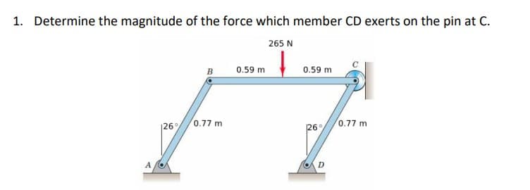 1. Determine the magnitude of the force which member CD exerts on the pin at C.
265 N
↓
A
126°
B
0.77 m
0.59 m
0.59 m
126
D
0.77 mi