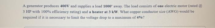 A generator produces 400V and supplies a load 1000' away. The load consists of one electric motor (rated @
3 HP with 100% efficiency rating) and a heater at 3 kW. What copper conductor size (AWG) would be
required if it is necessary to limit the voltage drop to a maximum of 4%?
