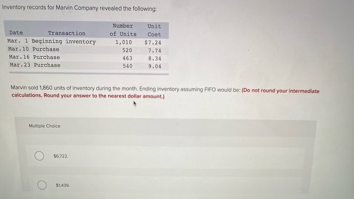 Inventory records for Marvin Company revealed the following:
Number
Unit
Date
Transaction
of Units
Cost
Mar. 1 Beginning inventory
1,010
$7.24
Mar.10 Purchase
520
7.74
Mar.16 Purchase
463
8.34
Mar. 23 Purchase
540
9.04
Marvin sold 1,860 units of inventory during the month. Ending inventory assuming FIFO would be: (Do not round your intermediate
calculations. Round your answer to the nearest dollar amount.)
Multiple Choice
$6,722.
$1,439.
