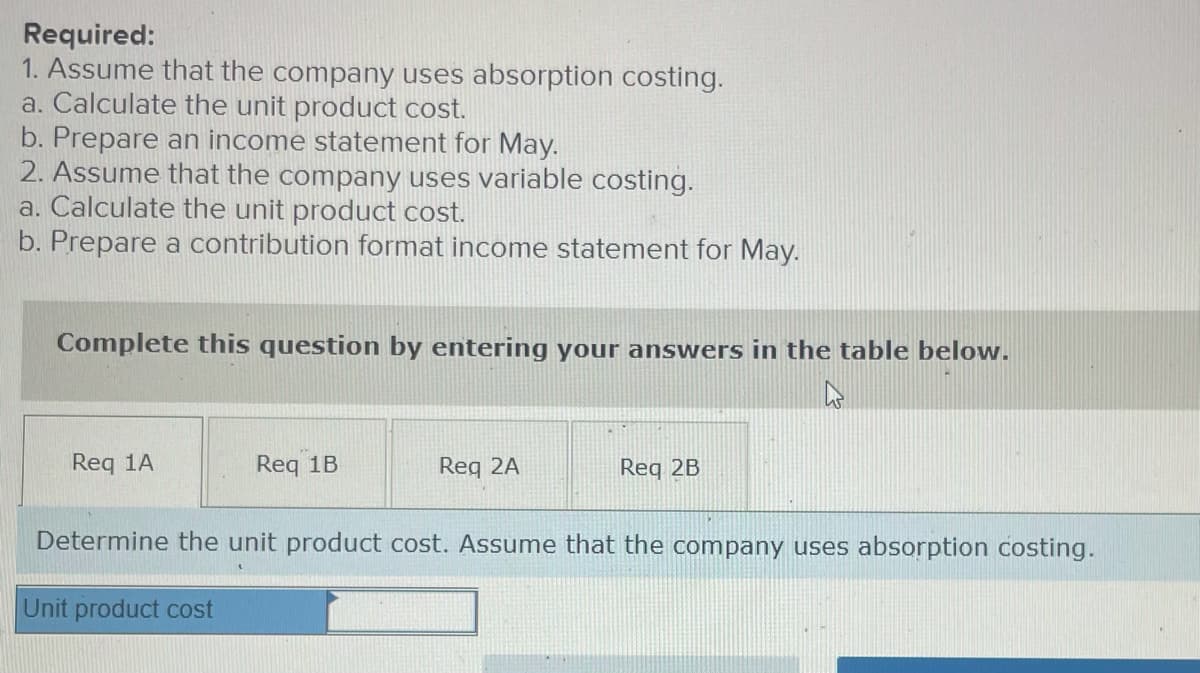 Required:
1. Assume that the company uses absorption costing.
a. Calculate the unit product cost.
b. Prepare an income statement for May.
2. Assume that the company uses variable costing.
a. Calculate the unit product cost.
b. Prepare a contribution format income statement for May.
Complete this question by entering your answers in the table below.
Req 1A
Req 1B
Req 2A
Req 2B
Determine the unit product cost. Assume that the company uses absorption costing.
Unit product cost
