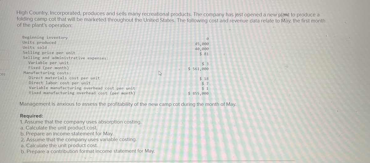 High Country, Incorporated, produces and sells many recreational products. The company has just opened a new plant to produce a
folding camp cot that will be marketed throughout the United States. The following cost and revenue data relate to May, the first month
of the plant's operation:
Beginning inventory
Units produced
45,000
40,000
$ 81
Units sold
Selling price per unit
Selling and administrative expenses:
Variable per unit
Fixed (per month)
Manufacturing costs:
Direct materials cost per unit
Direct labor cost per unit
Variable manufacturing overhead cost per unit
Fixed manufacturing overhead cost (per month)
$ 3
$ 561,000
ces
$ 18
$ 7
$ 1
$ 855,000
Management is anxious to assess the profitability of the new camp cot during the month of May.
Required:
1. Assume that the company uses absorption costing.
a. Calculate the unit product cost.
b. Prepare an income statement for May.
2. Assume that the company uses variable costing.
a. Calculate the unit product cost.
b. Prepare a contribution format income statement for May.
