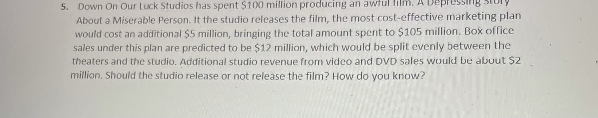 5. Down On Our Luck Studios has spent $100 million producing an awful film. A l
About a Miserable Person. It the studio releases the film, the most cost-effective marketing plan
ing Story
would cost an additional $5 million, bringing the total amount spent to $105 million. Box office
sales under this plan are predicted to be $12 million, which would be split evenly between the
theaters and the studio. Additional studio revenue from video and DVD safes would be about $2
million. Should the studio release or not release the film? How do you know?
