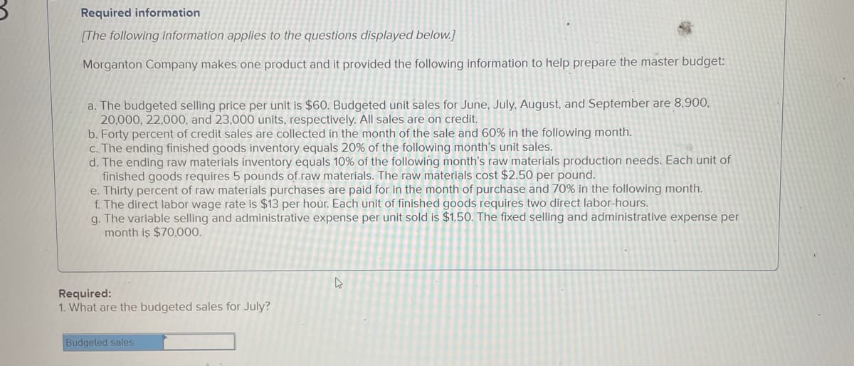 Required information
[The following information applies to the questions displayed below.]
Morganton Company makes one product and it provided the following information to help prepare the master budget:
a. The budgeted selling price per unit is $60. Budgeted unit sales for June, July, August, and September are 8,900,
20,000, 22,000, and 23,000 units, respectively. All sales are on credit.
b. Forty percent of credit sales are collected in the month of the sale and 60% in the following month.
C. The ending finished goods inventory equals 20% of the following month's unit sales.
d. The ending raw materials inventory equals 10% of the following month's raw materials production needs. Each unit of
finished goods requires 5 pounds of.raw materials. The raw materials cost $2.50 per pound.
e. Thirty percent of raw materials purchases are paid for in the month of purchase and 70% in the following month.
f. The direct labor wage rate is $13 per hour. Each unit of finished goods requires two direct labor-hours.
g. The variable selling and administrative expense per unit sold is $1,50. The fixed selling and administrative expense per
month iş $70,000.
Required:
1. What are the budgeted sales for July?
Budgeted sales
