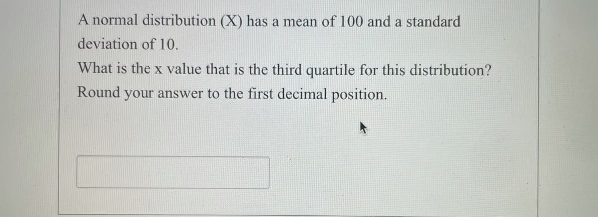 A normal distribution (X) has a mean of 100 and a standard
deviation of 10.
What is the x value that is the third quartile for this distribution?
Round your answer to the first decimal position.
