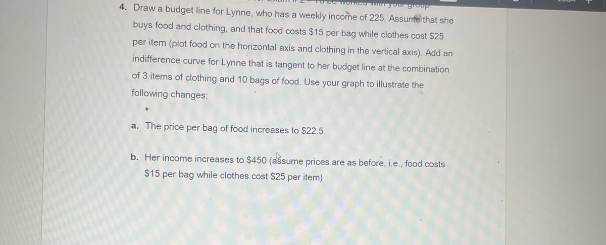 workca wI your group.
4. Draw a budget line for Lynne, who has a weekly income of 225. Assumte that she
buys food and clothing, and that food costs $15 per bag while clothes cost $25
per item (plot food on the horizontal axis and clothing in the vertical axis). Add an
indifference curve for Lynne that is tangent to her budget line at the combination
of 3 items of clothing and 10 bags of food. Use your graph to illustrate the
following changes:
a. The price per bag of food increases to $22.5.
b. Her income increases to $450 (assume prices are as before, i.e., food costs
$15 per bag while clothes cost $25 per item)
