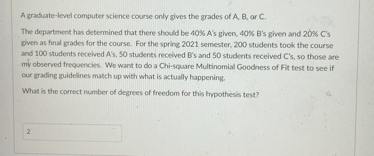 A graduate-level computer science course only gives the grades of A, B, or C.
The department has determined that there should be 40% A's given, 40% B's given and 20% C's
given as final grades for the course. For the spring 2021 semester, 200 students took the course
and 100 students received A's, 50 students received B's and 50 students received C's, so those are
my observed frequencies. We want to do a Chi-square Multinomial Goodness of Fit test to see if
our grading guidelines match up with what is actually happening.
What is the correct number of degrees of freedom for this hypothesis test?
