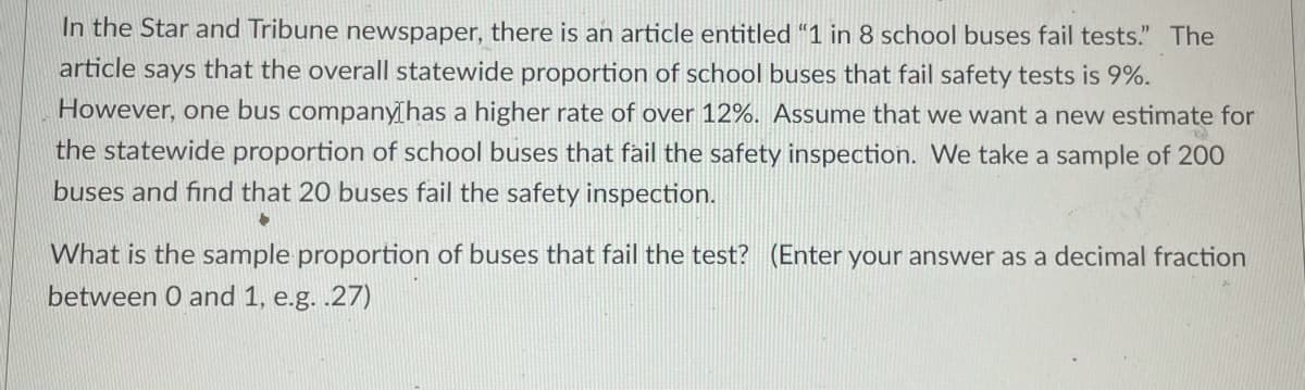 In the Star and Tribune newspaper, there is an article entitled “1 in 8 school buses fail tests." The
article says that the overall statewide proportion of school buses that fail safety tests is 9%.
However, one bus companyhas a higher rate of over 12%. Assume that we want a new estimate for
the statewide proportion of school buses that fail the safety inspection. We take a sample of 200
buses and find that 20 buses fail the safety inspection.
What is the sample proportion of buses that fail the test? (Enter your answer as a decimal fraction
between 0 and 1, e.g. .27)
