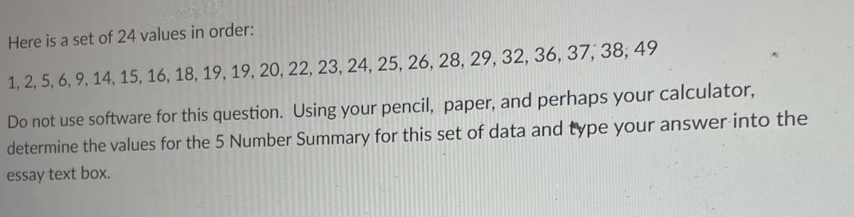 Here is a set of 24 values in order:
1, 2, 5, 6, 9, 14, 15, 16, 18, 19, 19, 20, 22, 23, 24, 25, 26, 28, 29, 32, 36, 37, 38, 49
Do not use software for this question. Using your pencil, paper, and perhaps your calculator,
determine the values for the 5 Number Summary for this set of data and type your answer into the
essay text box.
