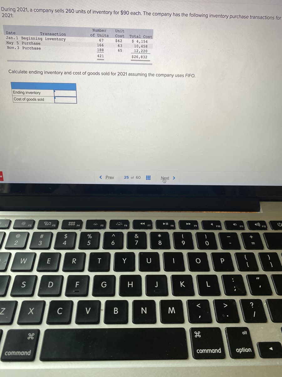 During 2021, a company sells 260 units of inventory for $90 each. The company has the following inventory purchase transactions for
2021:
Number
of Units
Unit
Date
Transaction
Cost.
Total Cost
Jan. 1 Beginning inventory
May 5 Purchase
Nov. 3 Purchase
67
$62
$ 4,154
166
63
10,458
12,220
188
65
421
$26,832
Calculate ending inventory and cost of goods sold for 2021 assuming the company uses FIFO.
Ending inventory
Cost of goods sold
< Prev
25 of 60
Next >
吕口
F3
88
F4
4)
FI1
F5
FB
F9
F12
F10
@
#
$
4
&
3
5
6
7
8
{
W
E
Y
F
H
J
K
>
?
C
V
alt
command
option
command
.. .*
V •
* co
B.
