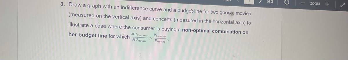 ZOOM
3. Draw a graph with an indifference curve and a budget line for two goods, movies
(measured on the vertical axis) and concerts (measured in the horizontal axis) to
illustrate a case where the consumer is buying a non-optimal combination on
Pconcerts
MU Concerts
her budget line for which MUMouer
PMovies
