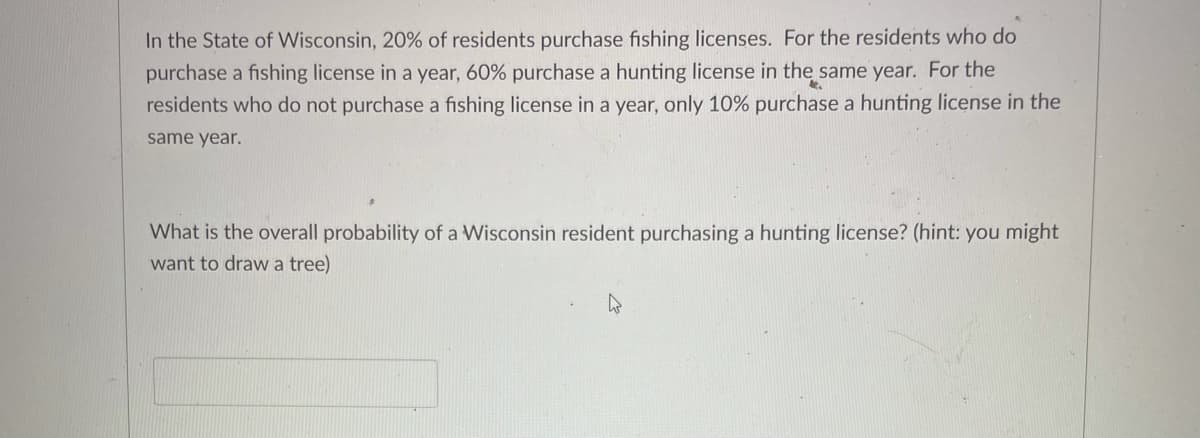 In the State of Wisconsin, 20% of residents purchase fishing licenses. For the residents who do
purchase a fishing license in a year, 60% purchase a hunting license in the same year. For the
residents who do not purchase a fishing license in a year, only 10% purchase a hunting license in the
same year.
What is the overall probability of a Wisconsin resident purchasing a hunting license? (hint: you might
want to draw a tree)
