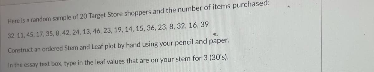 Here is a random sample of 20 Target Store shoppers and the number of items purchased:
32, 11, 45, 17, 35, 8, 42, 24, 13, 46, 23, 19, 14, 15, 36, 23, 8, 32, 16, 39
Construct an ordered Stem and Leaf plot by hand using your pencil and paper.
In the essay text box, type in the leaf values that are on your stem for 3 (30's).
