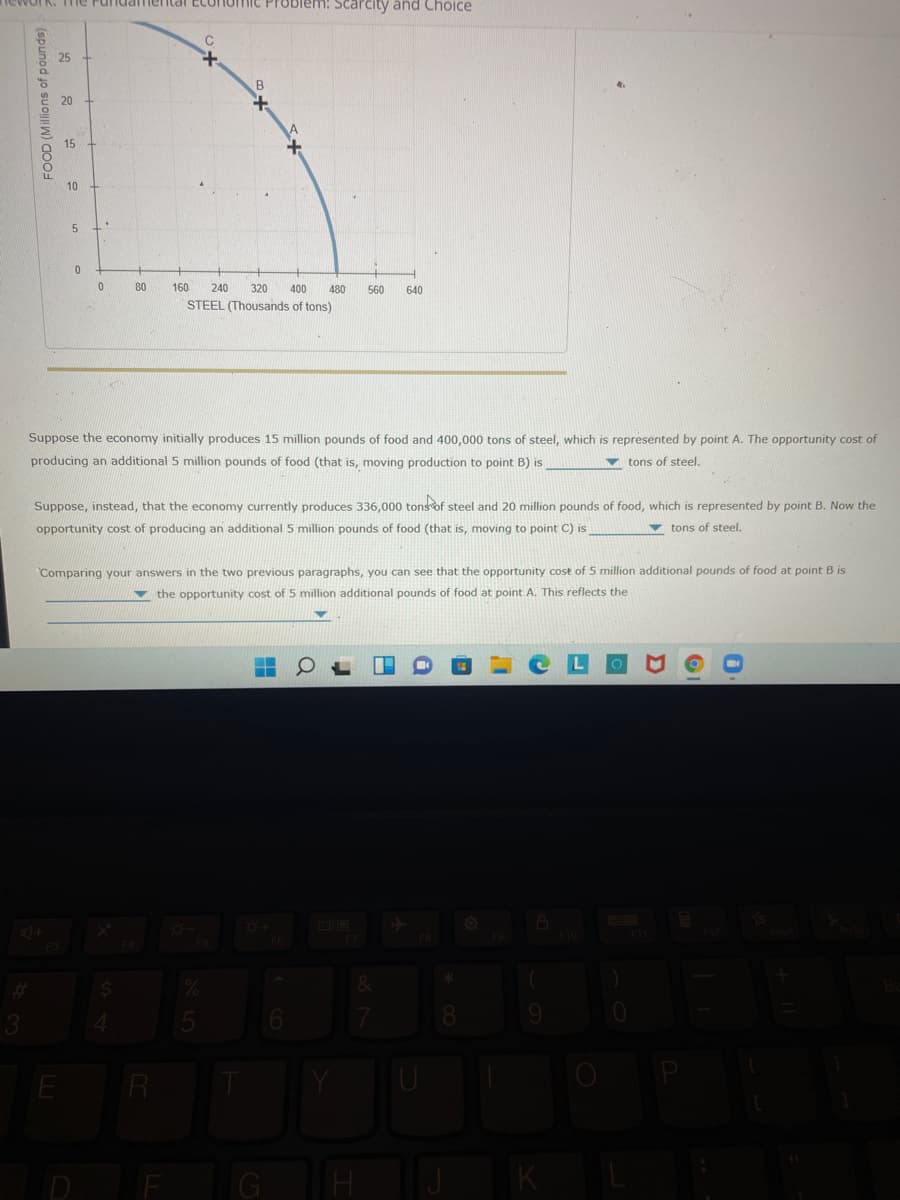 Work. Tie
suuameental Eco
Problem: Scarcity and Choice
20
15
10
80
160
240
320
400
480
560
640
STEEL (Thousands of tons)
Suppose the economy initially produces 15 million pounds of food and 400,000 tons of steel, which is represented by point A. The opportunity cost of
producing an additional 5 million pounds of food (that is, moving production to point B) is
v tons of steel.
Suppose, instead, that the economy currently produces 336,000 tonsof steel and 20 million pounds of food, which is represented by point B. Now the
opportunity cost of producing an additional 5 million pounds of food (that is, moving to point C) is
v tons of steel.
Comparing your answers in the two previous paragraphs, you can see that the opportunity cost of 5 million additional pounds of food at point B is
v the opportunity cost of 5 million additional pounds of food at point A. This reflects the
84
R
F
G
TH
FOOD (Millions of pounds)
