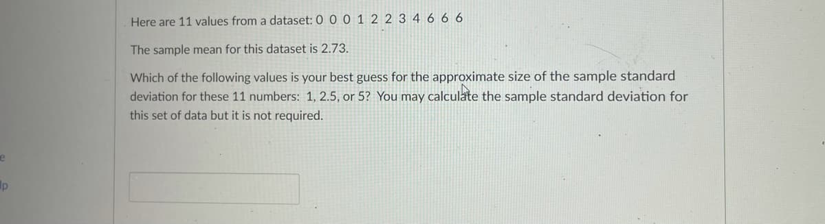 Here are 11 values from a dataset: 0 0 0 1 2 2 3 4 6 6 6
The sample mean for this dataset is 2.73.
Which of the following values is your best guess for the approximate size of the sample standard
deviation for these 11 numbers: 1, 2.5, or 5? You may calculate the sample standard deviation for
this set of data but it is not required.
lp
