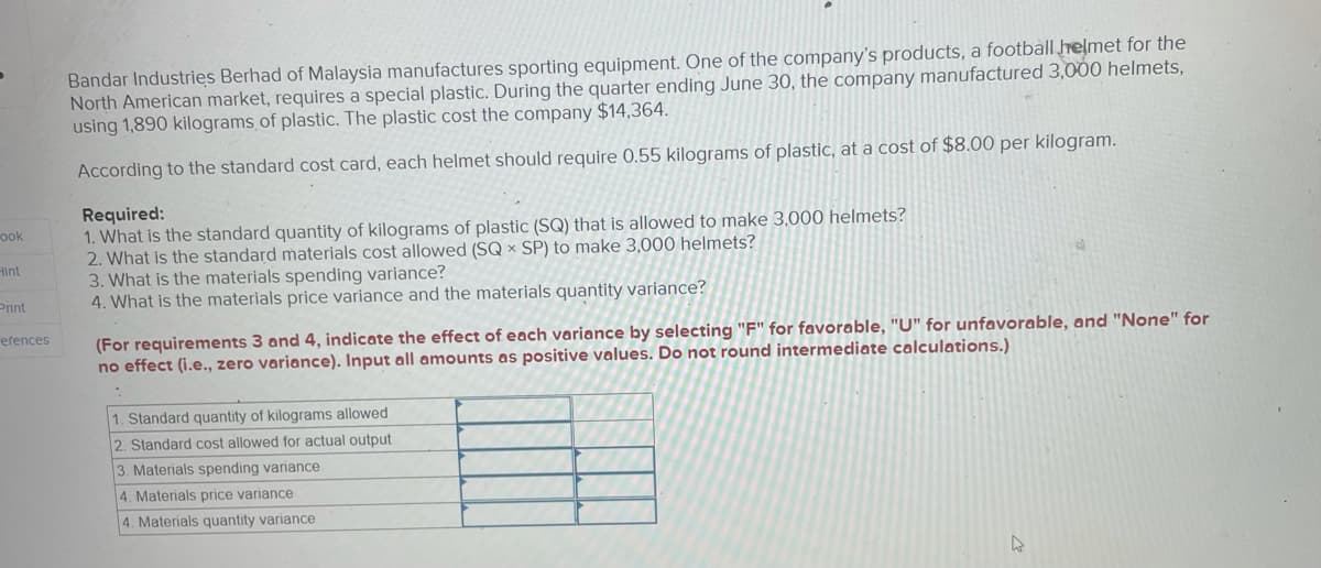 Bandar Industries Berhad of Malaysia manufactures sporting equipment. One of the company's products, a football helmet for the
North American market, requires a special plastic. During the quarter ending June 30, the company manufactured 3,000 helmets,
using 1,890 kilograms of plastic. The plastic cost the company $14,364.
According to the standard cost card, each helmet should require 0.55 kilograms of plastic, at a cost of $8.00 per kilogram.
Required:
1. What is the standard quantity of kilograms of plastic (SQ) that is allowed to make 3,000 helmets?
2. What is the standard materials cost allowed (SQ × SP) to make 3,000 helmets?
3. What is the materials spending variance?
4. What is the materials price variance and the materials quantity variance?
ook
Hint
Print
(For requirements 3 and 4, indicate the effect of each variance by selecting "F" for favorable, "U" for unfavorable, and "None" for
no effect (i.e., zero variance). Input all amounts as positive values. Do not round intermediate calculations.)
erences
1. Standard quantity of kilograms allowed
2. Standard cost allowed for actual output
3. Materials spending variance
4. Materials price variance
4. Materials quantity variance
