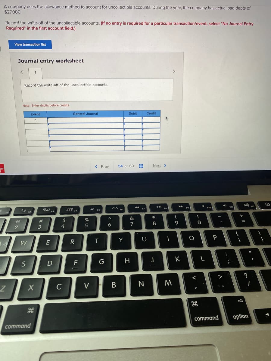 A company uses the allowance method to account for uncollectible accounts. During the year, the company has actual bad debts of
$27,000.
Record the write-off of the uncollectible accounts. (If no entry is required for a particular transaction/event, select "No Journal Entry
Required" in the first account field.)
View transaction list
Journal entry worksheet
1
Record the write-off of the uncollectible accounts.
Note: Enter debits before credits.
Event
General Journal
Debit
Credit
1
< Prey
54 of 60
Next >
4).
F12
F7
Fo
F3
#
2$
5
6
7
8
9
{
E
R
Y
F
G
H.
K
S
<
M
C
V
alt
command
option
command
+ lI
.. .-
