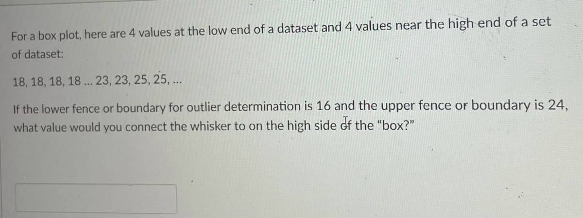 For a box plot, here are 4 values at the low end of a dataset and 4 values near the high end of a set
of dataset:
18, 18, 18, 18 ... 23, 23, 25, 25, ...
If the lower fence or boundary for outlier determination is 16 and the upper fence or boundary is 24,
what value would you connect the whisker to on the high side of the "box?"
