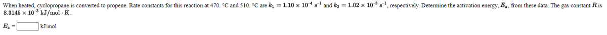 When heated, cyclopropane is converted to propene. Rate constants for this reaction at 470. °C and 510. °C are ki = 1.10 x 104 s and k2 = 1.02 x 10s, respectively. Determine the activation energy, Ea, from these data. The gas constant R is
8.3145 x 10 3 kJ/mol · K.
E =
kJ/mol
